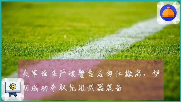 美军面临严峻警告后匆忙撤离，伊朗成功夺取先进武器装备