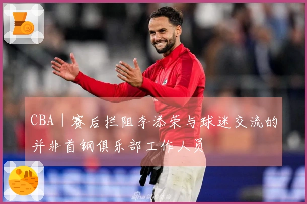 CBA｜赛后拦阻李添荣与球迷交流的并非首钢俱乐部工作人员