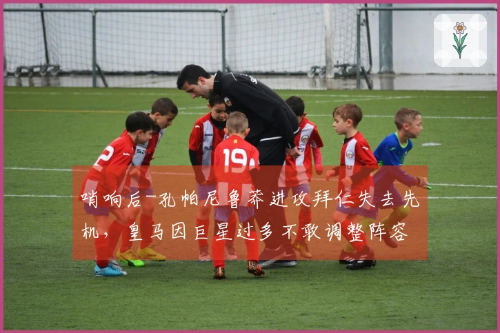 哨响后-孔帕尼鲁莽进攻拜仁失去先机，皇马因巨星过多不敢调整阵容