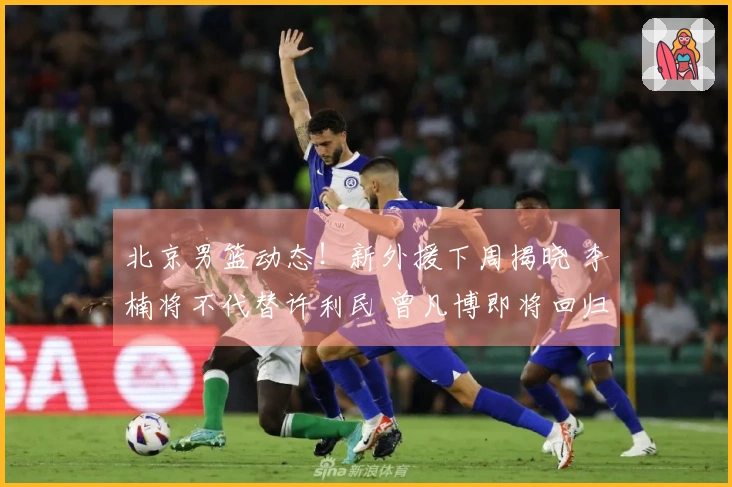 北京男篮动态！新外援下周揭晓 李楠将不代替许利民 曾凡博即将回归
