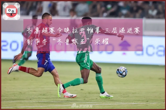 齐鲁超赛今晚拉开帷幕 三层递进赛制争夺“齐鲁球王”荣耀