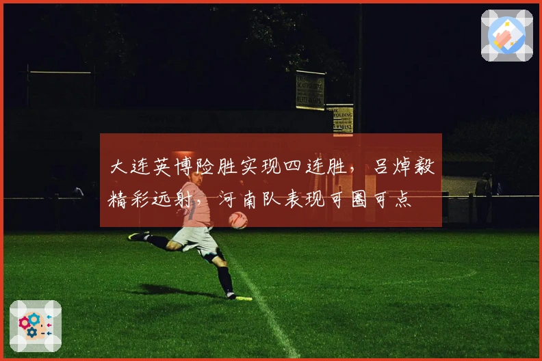 大连英博险胜实现四连胜，吕焯毅精彩远射，河南队表现可圈可点