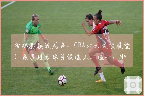 常规赛接近尾声，CBA六大奖项展望！最具进步球员候选人二选一，MVP归属已确定