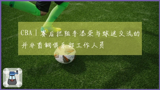 CBA｜赛后拦阻李添荣与球迷交流的并非首钢俱乐部工作人员