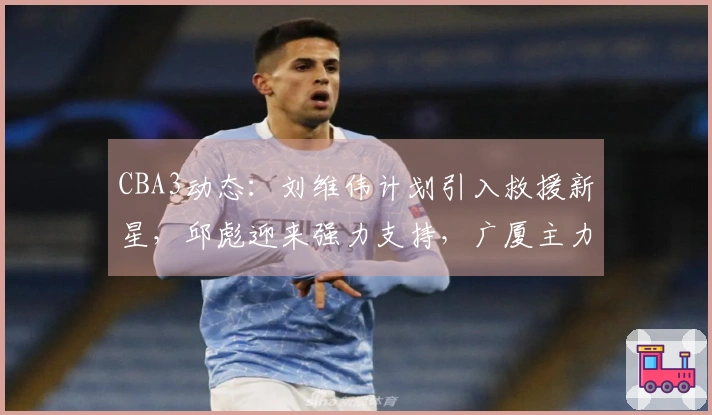 CBA3动态：刘维伟计划引入救援新星，邱彪迎来强力支持，广厦主力即将回归