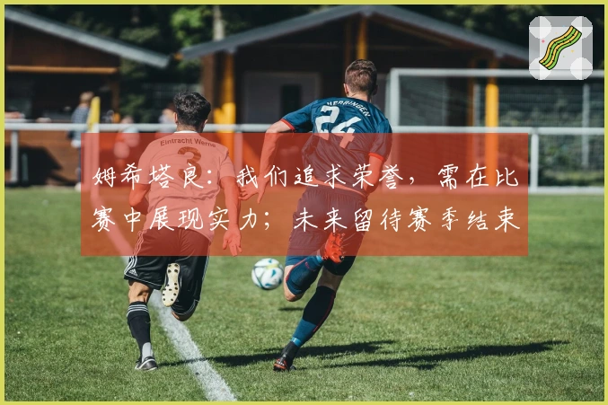 姆希塔良：我们追求荣誉，需在比赛中展现实力；未来留待赛季结束后再议