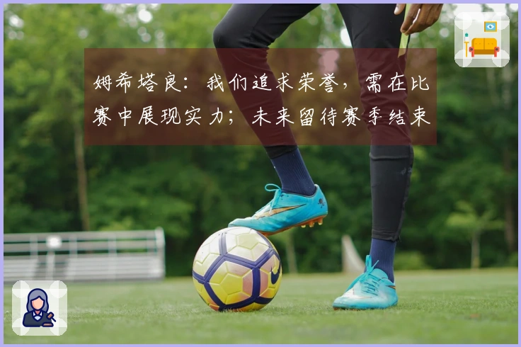姆希塔良：我们追求荣誉，需在比赛中展现实力；未来留待赛季结束后再议