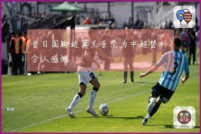 昔日国脚边翼无奈沦为中超替补，令人感慨