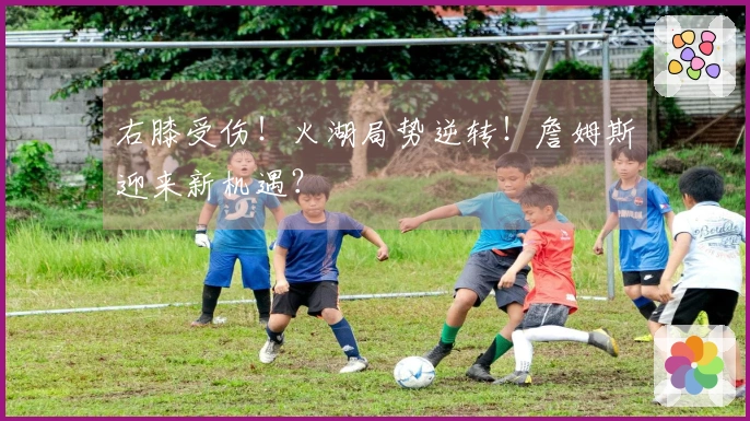 右膝受伤！火湖局势逆转！詹姆斯迎来新机遇？