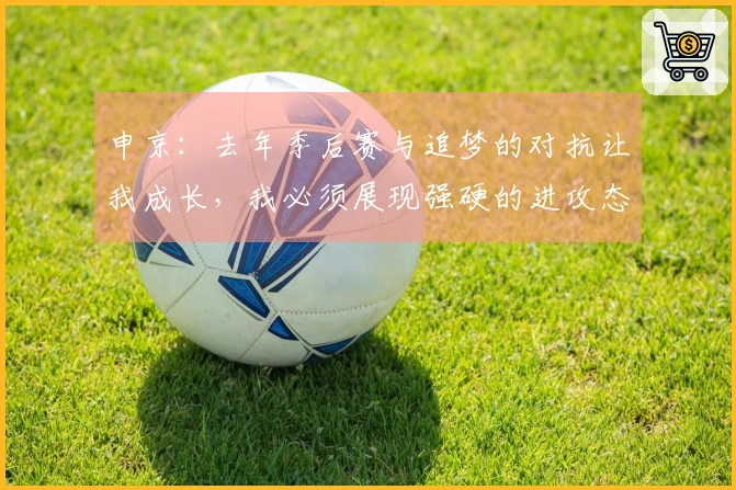 申京：去年季后赛与追梦的对抗让我成长，我必须展现强硬的进攻态度