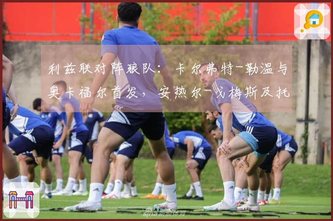 利兹联对阵狼队：卡尔弗特-勒温与奥卡福尔首发，安热尔-戈梅斯及托蒂-戈麦斯参战