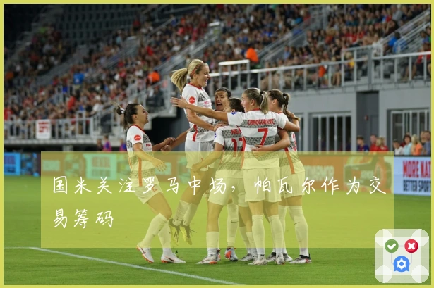 国米关注罗马中场，帕瓦尔作为交易筹码