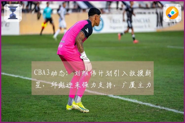 CBA3动态：刘维伟计划引入救援新星，邱彪迎来强力支持，广厦主力即将回归