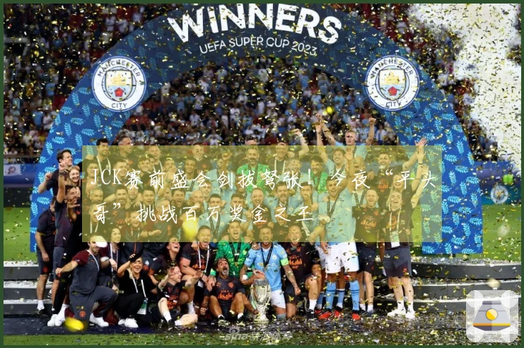 JCK赛前盛会剑拔弩张！今夜“平头哥”挑战百万奖金之王