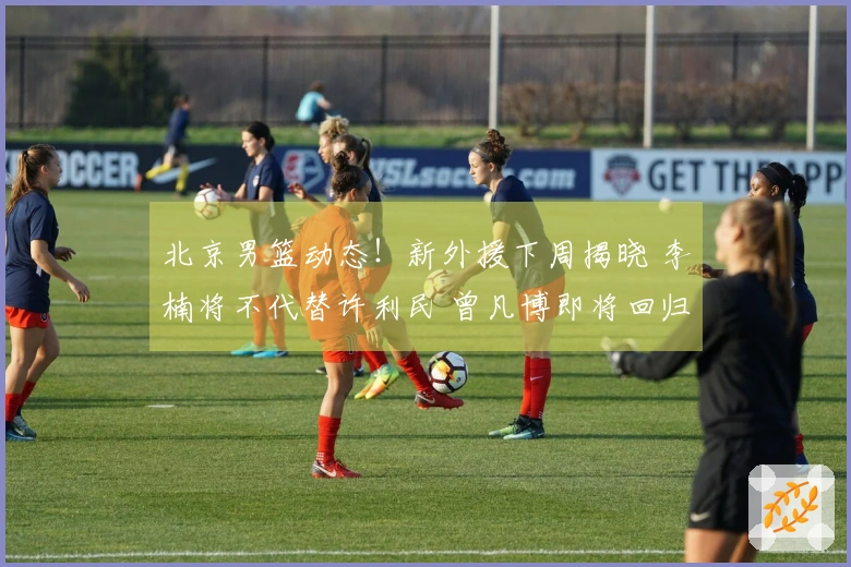 北京男篮动态！新外援下周揭晓 李楠将不代替许利民 曾凡博即将回归