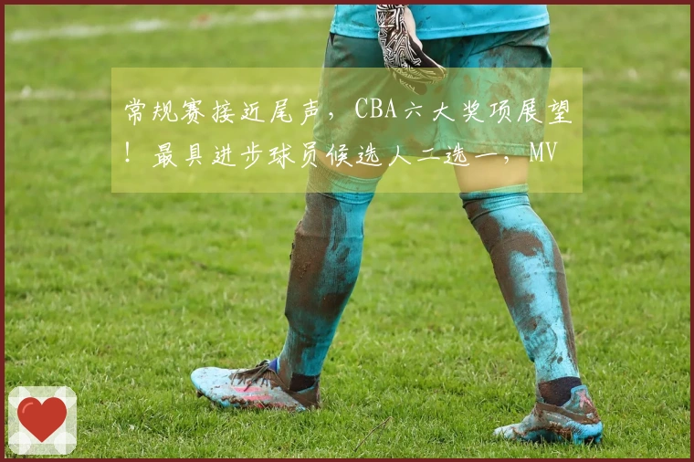 常规赛接近尾声，CBA六大奖项展望！最具进步球员候选人二选一，MVP归属已确定