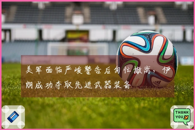 美军面临严峻警告后匆忙撤离，伊朗成功夺取先进武器装备