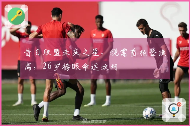 昔日联盟未来之星，现需首轮签换离，26岁榜眼命运坎坷