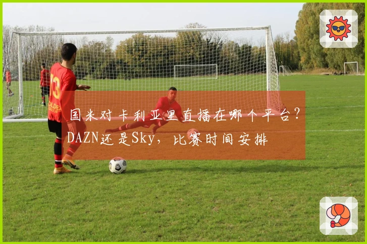 国米对卡利亚里直播在哪个平台？DAZN还是Sky，比赛时间安排